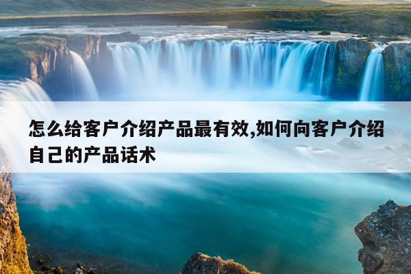 怎么給客戶介紹產(chǎn)品最有效,如何向客戶介紹自己的產(chǎn)品話術(shù)